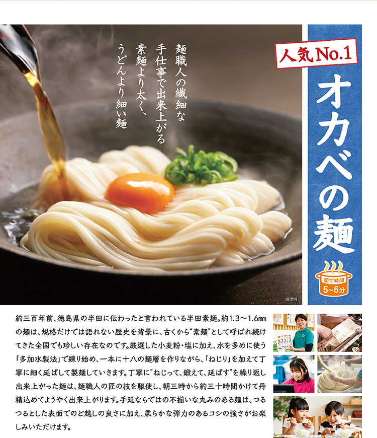 人気No.1 オカベの麺 麺職人の繊細な手仕事で出来上がる素麺より太く、うどんより細い麺。約三百年前、徳島県の半田に伝わったと言われている半田素麺。多加水製法で練り、十八の麺層を作りながら丁寧に延ばして製麺します。茹で時間5〜6分