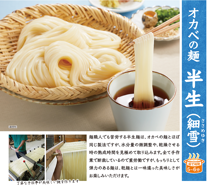 オカベの麺 半生(細雪) 麺職人でも苦労する半生麺は、オカベの麺とほぼ同じ製法ですが、水分量の微調整や乾燥時の熟成時間を見極めます。もっちりとして弾力のある麺は、乾麺とは一味違った美味しさがお楽しみいただけます。茹で時間5〜6分