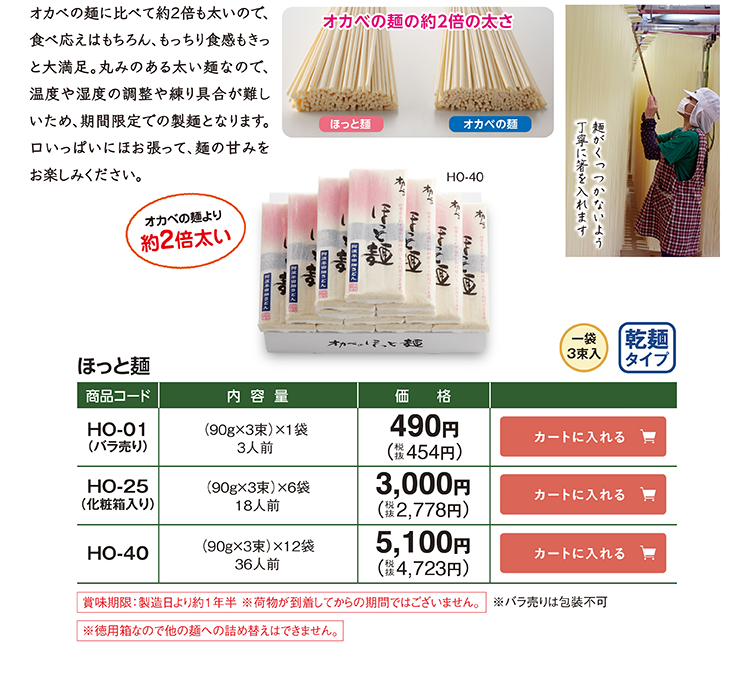 オカベの麺の約2倍の太さ ほっと麺 HO-01(バラ売り) 90g×3束×1袋 3人前 490円(税抜454円) HO-25(化粧箱入り) 90g×3束×6袋 18人前 3,000円(税抜2,778円) HO-40 90g×3束×12袋 36人前 5,100円(税抜4,723円)