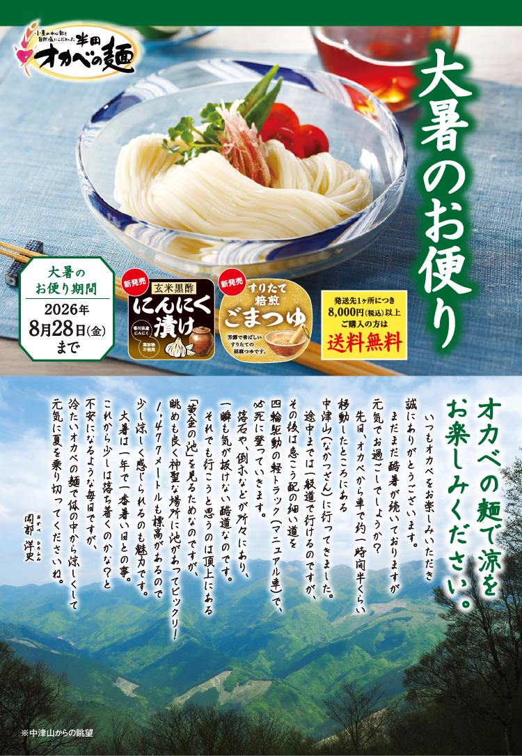 大暑のお便り オカベの麺で涼をお楽しみください。 大暑のお便り期間 2026年8月28日(金)まで 新発売 玄米黒酢にんにく漬け 新発売 すりたて焙煎ごまつゆ 発送先1ヶ所につき8,000円(税込)以上ご購入の方は送料無料