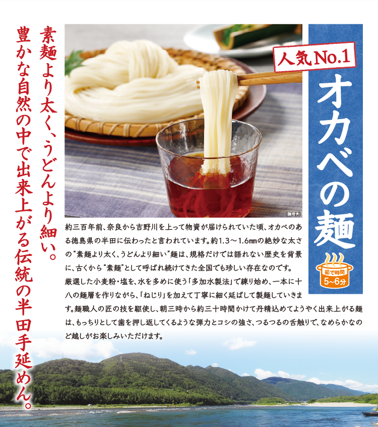 人気No.1 オカベの麺 素麺より太く、うどんより細い。豊かな自然の中で出来上がる伝統の半田手延めん。約三百年前、奈良から吉野川を上って物資が届けられていた頃、オカベのある徳島県の半田に伝わったと言われています。