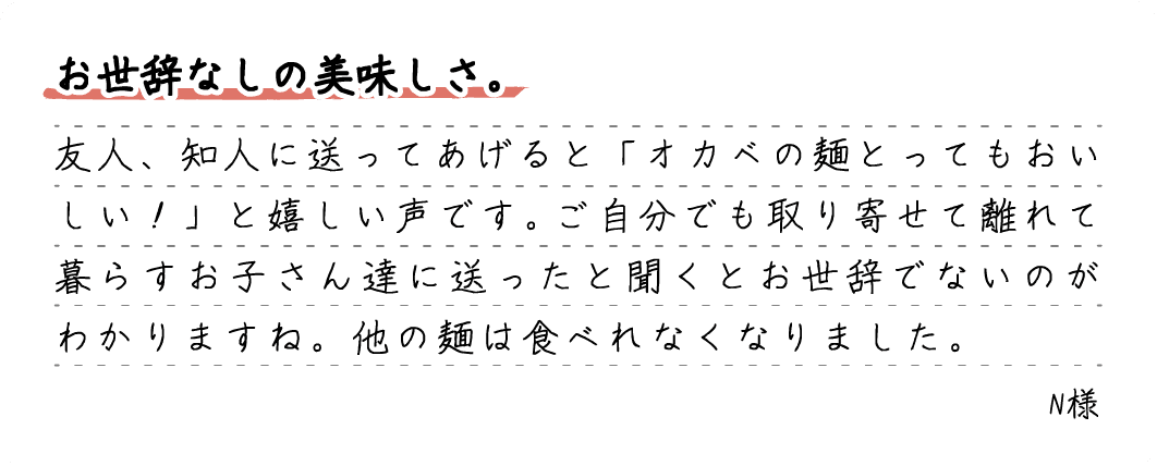 お世辞なしの美味しさ。友人、知人に送ってあげると「オカベの麺とってもおいしい！」と嬉しい声です。ご自分でも取り寄せて離れて暮らすお子さん達に送ったと聞くとお世辞でないのがわかりますね。他の麺は食べれなくなりました。N様