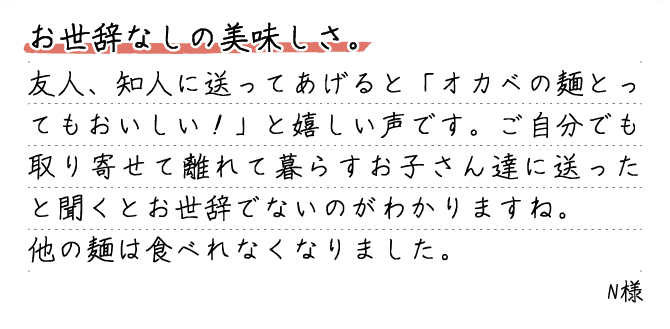 お世辞なしの美味しさ。友人、知人に送ってあげると「オカベの麺とってもおいしい！」と嬉しい声です。ご自分でも取り寄せて離れて暮らすお子さん達に送ったと聞くとお世辞でないのがわかりますね。他の麺は食べれなくなりました。N様