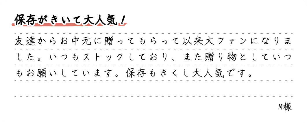 保存がきいて大人気！友達からお中元に贈ってもらって以来大ファンになりました。いつもストックしており、また贈り物としていつもお願いしています。保存もきくし大人気です。M様