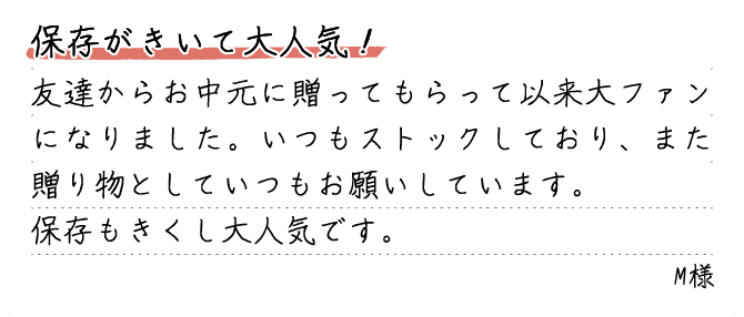 保存がきいて大人気！友達からお中元に贈ってもらって以来大ファンになりました。いつもストックしており、また贈り物としていつもお願いしています。保存もきくし大人気です。M様