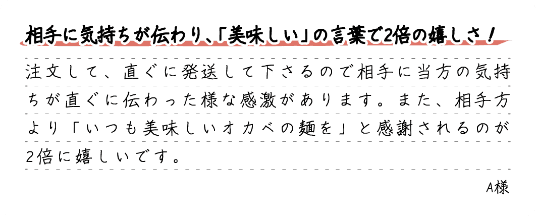 相手に気持ちが伝わり、「美味しい」の言葉で2倍の嬉しさ！注文して、直ぐに発送して下さるので相手に当方の気持ちが直ぐに伝わった様な感激があります。また、相手方より「いつも美味しいオカベの麺を」と感謝されるのが2倍に嬉しいです。A様