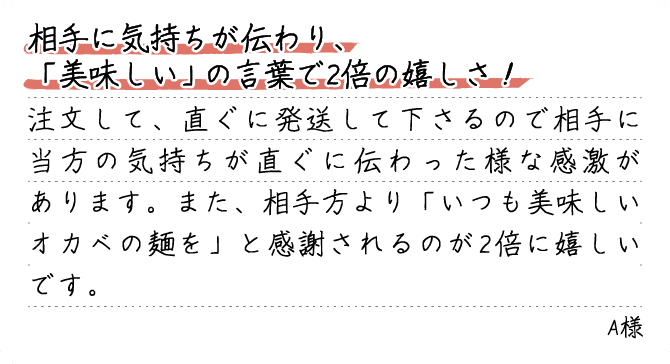 相手に気持ちが伝わり、「美味しい」の言葉で2倍の嬉しさ！注文して、直ぐに発送して下さるので相手に当方の気持ちが直ぐに伝わった様な感激があります。また、相手方より「いつも美味しいオカベの麺を」と感謝されるのが2倍に嬉しいです。A様