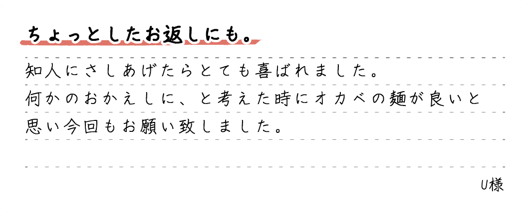 ちょっとしたお返しにも。知人にさしあげたらとても喜ばれました。何かのおかえしに、と考えた時にオカベの麺が良いと思い今回もお願い致しました。U様