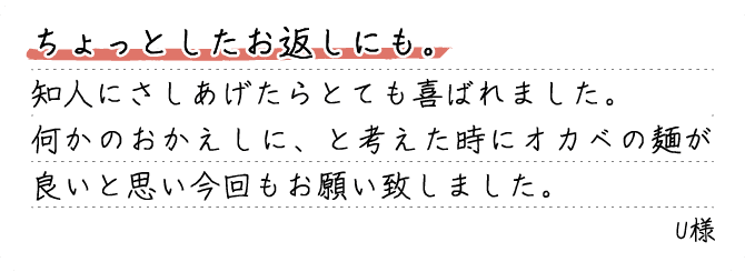 ちょっとしたお返しにも。知人にさしあげたらとても喜ばれました。何かのおかえしに、と考えた時にオカベの麺が良いと思い今回もお願い致しました。U様