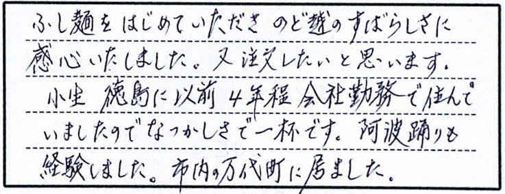 ふし麺をはじめていただきのど越のすばらしさに感心いたしました。又注文したいと思います。小生徳島に以前4年程会社勤務で住んでいましたのでなつかしさで一杯です。阿波踊りも体験しました。市内の万代町に居ました。