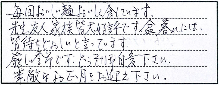 毎回おいしい麺おいしく食しています。先生、友人、家族皆大好評です。盆暮れには皆待ちどおしいと言っています。厳しい季節です。どうぞ御自愛下さい。素敵なお正月をお迎え下さい。