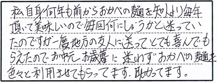 私自身何年も前からおかべの麺を知人より毎年頂いて美味しいので毎回何にしようかと迷っていたのですが、一度地方の友人に送ってとても喜んでもらえたのでお中元、お歳暮に迷わずおかべの麺を色々と利用させてもらってます。助かってます。