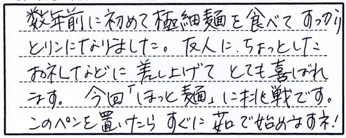 数年前に初めて極細面をたべてすっかりとりこになりました。友人にちょっとしたお礼などに差し上げてとても喜ばれます。今回「ほっと麺」に挑戦です。このペンを置いたらすぐに茹で始めますね！