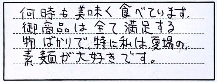 何時も美味しく食べています。御商品は全て満足する物ばかりで、特に私は夏場の素麺が大好きです。