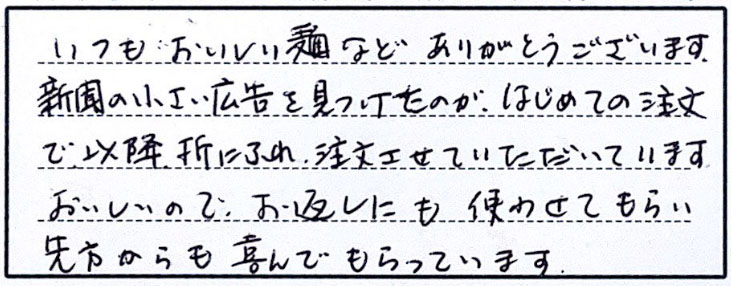 いつもおいしい麺などありがとうございます。新聞の小さい広告を見つけたのがはじめての注文で以降折にふれ、注文させていただいています。美味しいのでお返しにも使わせてもらい、先方からも喜んでもらっています。
