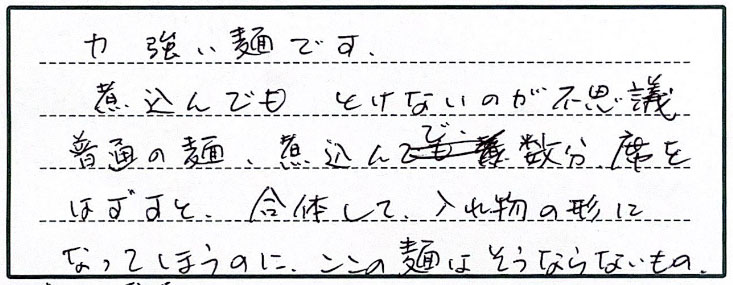 力強い麺です。煮込んでもとけないのが不思議。普通の麺、煮込んで数分席をはずすと、合体して入れ物の形になってしまうのに、ここの麺はそうならないもの。