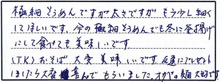 極細そうめんですが太さですが、もう少し細くしてほしいです、今の極細そうめんでも冬に釜揚げにして食べても美味しいです。（TK）おそば大変美味しいです、友達にプレゼントしたら大変喜んでもらいました。オカベの麺も大好きです。