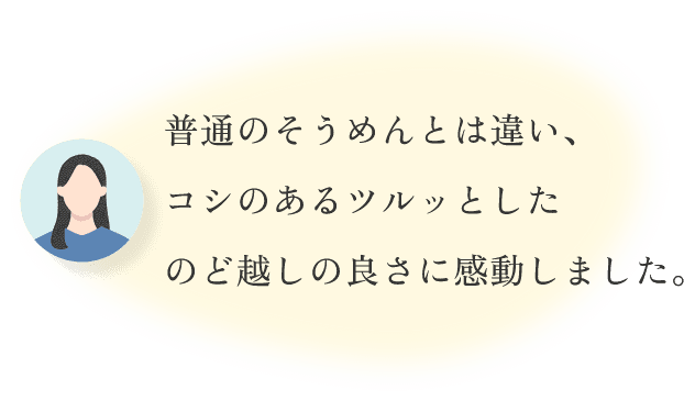 普通のそうめんとは違い、コシのあるツルッとしたのど越しの良さに感動しました。