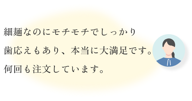 細麺なのにモチモチでしっかり歯応えもあり、本当に大満足です。何回も注文しています。