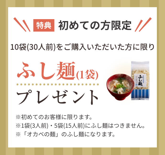 特典！初めての方限定！１０袋（３０人前）をご購入いただいた方に限りふし麺（１袋）プレゼント！※初めてのお客様に限ります。※1袋(3人前)・5袋(15人前)にふし麺はつきません。※「オカベの麺」のふし麺になります。