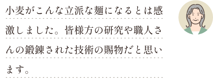 小麦がこんな立派な麺になるとは感激しました。皆様方の研究や職人さんの鍛錬された技術の賜物だと思います。