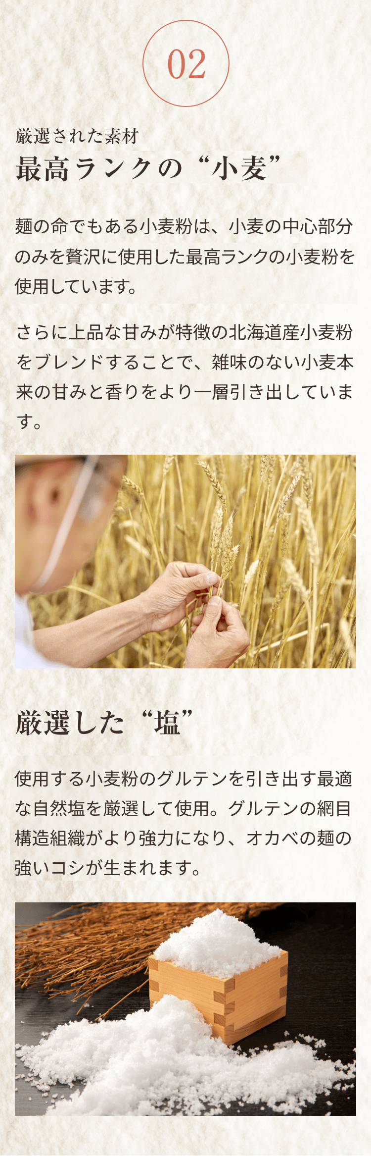02 厳選された素材 最高級ランクの“小麦”。麺の命でもある小麦粉は、小麦の中心部分のみを贅沢に使用した最高級ランクの小麦粉を使用しています。さらに上品な甘みが特徴の北海道産小麦粉をブレンドすることで、雑味のない小麦本来の甘みと香りをより一層引き出しています。厳選した“塩”。使用する小麦粉のグルテンを引き出す最適な自然園を厳選して使用。グルテンの網目構造組織がより強力になり、オカベの麺の強いコシが生まれます。