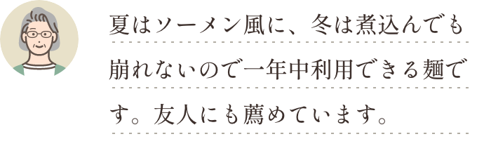 夏はソーメン風に、冬は煮込んでも崩れないので一年中利用できる麺です。友人にも薦めています。