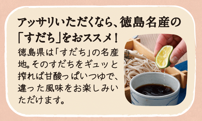 アッサリいただくなら、徳島名産の「すだち」をおススメ！徳島県は「すだち」の名産地。そのすだちをギュッと搾れば甘酸っぱいつゆで、違った風味をお楽しみいただけます。