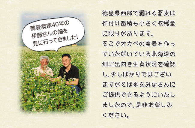 蕎麦農家40年の伊藤さんの畑を見に行ってきました！徳島県西部で獲れる蕎麦は作付け面積も小さく収穫量に限りがあります。そこでオカベの蕎麦を作っていただいている北海道の畑に出向き生育状況を確認し、少しばかりではございますがそば米をみなさんにご提供できるようにいたしましたので、是非お楽しみください。